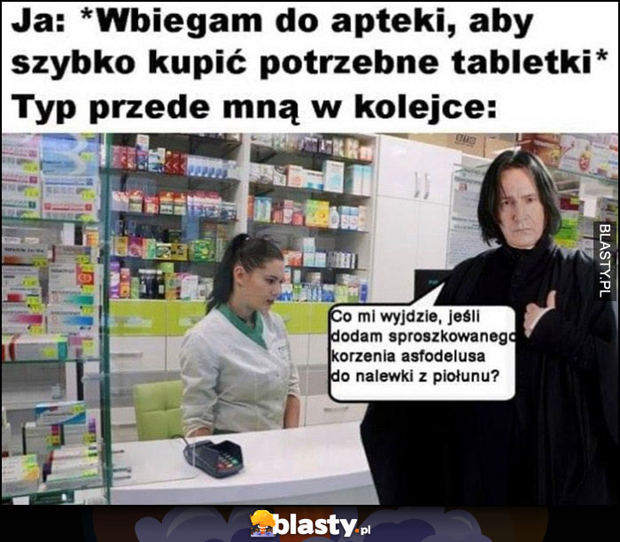 Ja: wbiegam do apteki aby szybko kupić potrzebne tabletki, typ przede mną w kolejce: Snape Harry Potter co mi wyjdzie jak dodam sproszkowanego korzenia asfodelusa do nalewki piołunu