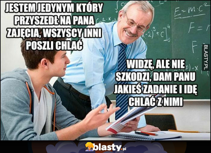 Jestem jedynym, który przyszedł na pana zajęcia, wszyscy inni poszli chclać. Widzę, ale nie szkodzi, dam panu jakieś zadanie i idę chlać z nimi