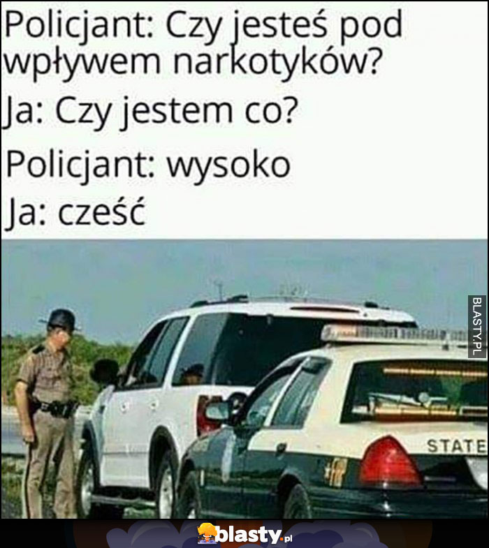 Policjant: czy jesteś pod wpływem narkotyków? Ja: czy jestem co? Policjant: wysoko, ja: cześć