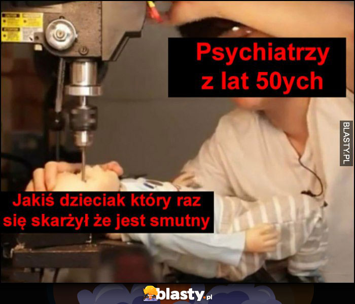 Psychiatrzy z lat 50 kiedy jakiś dzieciak skarżył się, że jest smutny wiercą mu w czaszce