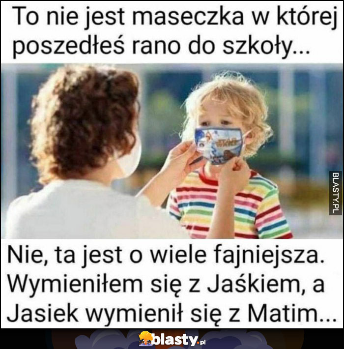 To nie jest maseczka w której poszedłes rano do szkoły, nie ta jest o wiele fajniejsza, wymieniłem się z Jaśkiem, a on wymienił się z Matim dziecko ojciec