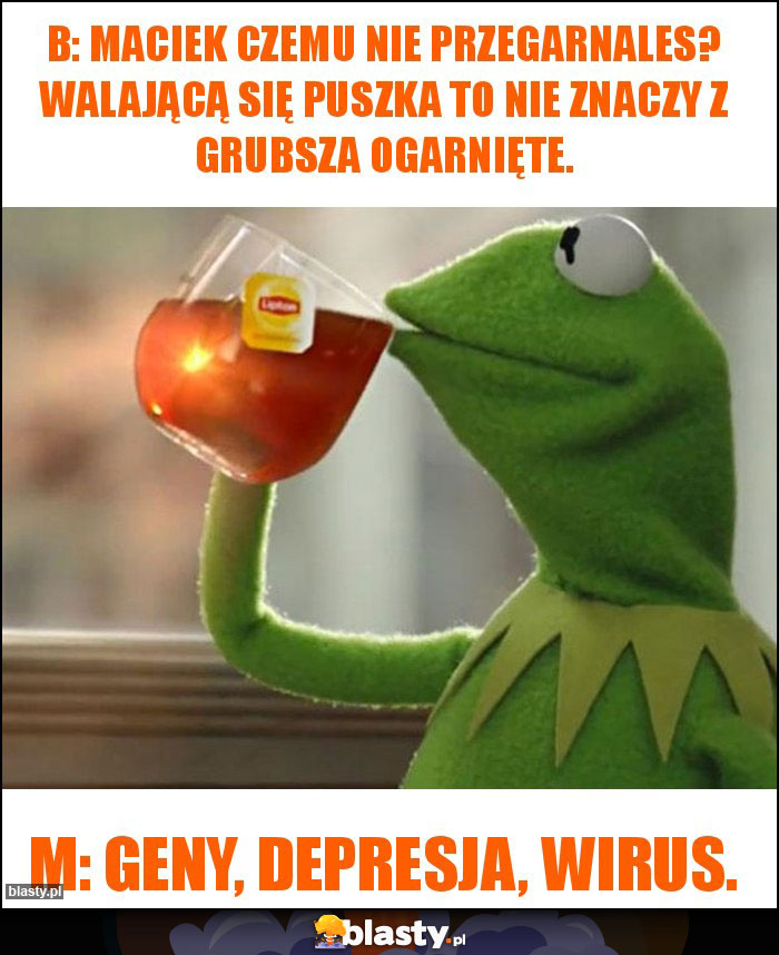 B: Maciek czemu nie przegarnales? Walającą się puszka to nie znaczy z grubsza ogarnięte. B: Maciek czemu nie przegarnales? Walającą się puszka to nie znaczy z grubsza ogarnięte.