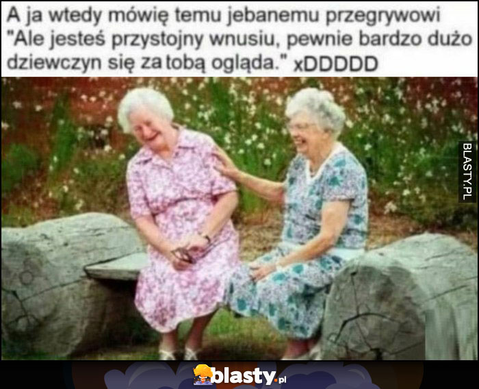 Babcia wtedy mówię temu przegrywowi ale jesteś przystojny wnusiu, pewnie bardzo dużo dziewczyn się za tobą ogląda xD