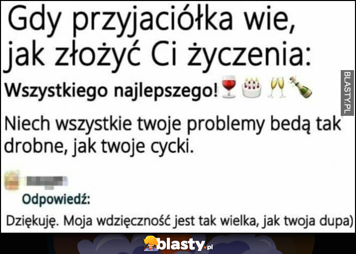 Gdy przyjaciółka wie jak złożyć Ci życzenia: niech twoje problemy będą drobne jak twoje cycki, moja wdzięczność jest wielka jak twoja dupa