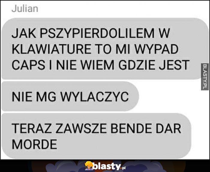 Jak przypierdziliłem w klawiaturę to mi wypadł caps i nie wiem gdzie jest, nie mogę wyłaczyć, teraz zawsze będę darł mordę