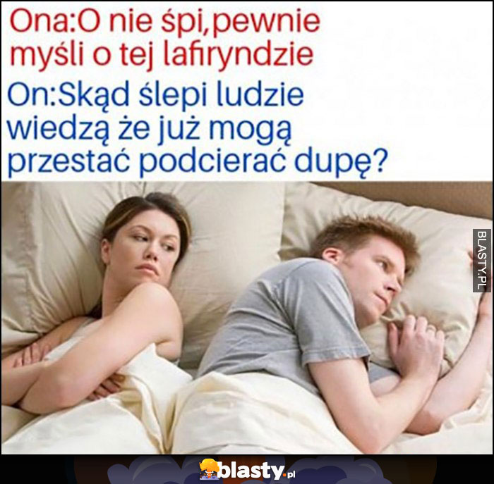 Ona: pewnie myśli o tej lafiryndzie, on: skąd ślepi ludzie wiedza, że już mogą przestać podcierać dupę?