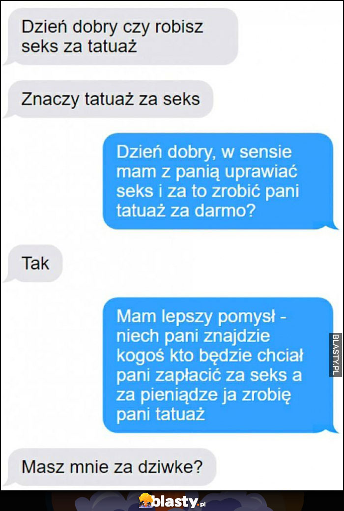 Dzień dobry czy robisz tatuaż za seks, niech pani znajdzie kogoś kto zapłaci za seks a za pieniądze ja zrobię pani tatuaż, masz mnie za dziwkę?