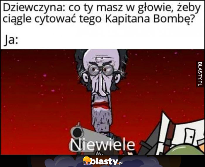 Dziewczyna: co ty masz w głowie, żeby ciągle cytować tego Kapitana Bombę, ja: niewiele