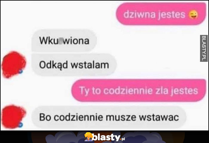 Dziwna jesteś wkurzona odkąd wstałam, Ty to codziennie zła jesteś, bo codziennie muszę wstawać