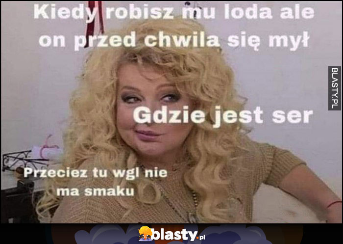 Gessler kiedy robisz mu gałę ale on przed chwilą sie mył, gdzie jest ser, przecież tu w ogóle nie ma smaku