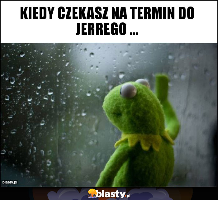KIEDY CZEKASZ NA TERMIN DO JERREGO ... KIEDY CZEKASZ NA TERMIN DO JERREGO ...