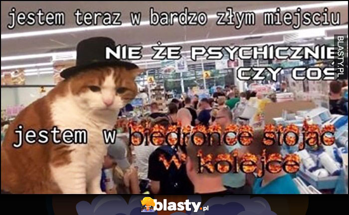 Kot jestem teraz w bardzo złym miejscu, nie że psychicznie czy coś, jestem w biedronce stojąc w kolejce