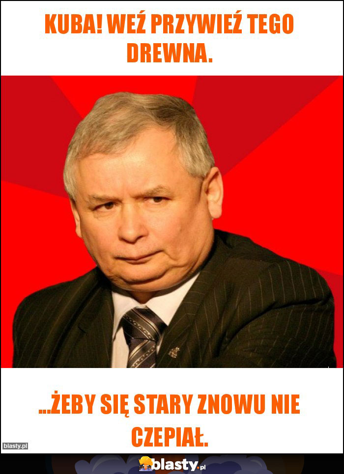 Kuba! Weź przywieź tego drewna. Kuba! Weź przywieź tego drewna.