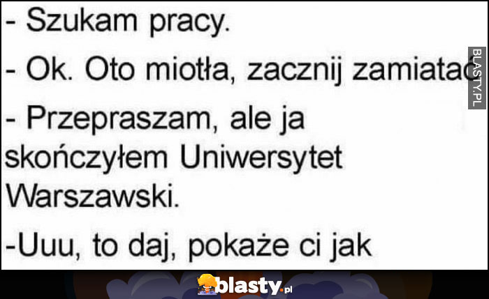 Szukam pracy, ok to miotła zacznij zamiatać, przepraszam ale ja skończyłem Uniwersytet Warszawski, uuu to daj, pokażę ci jak