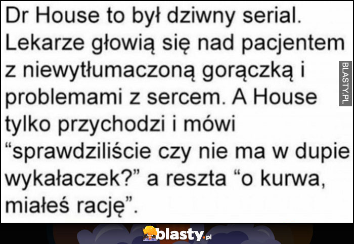 Dr House to był dziwny serial, lekarze głowią się nad pacjentem a House mówi: sprawdziliście czy nie ma w dupie wykałaczek? Miał rację