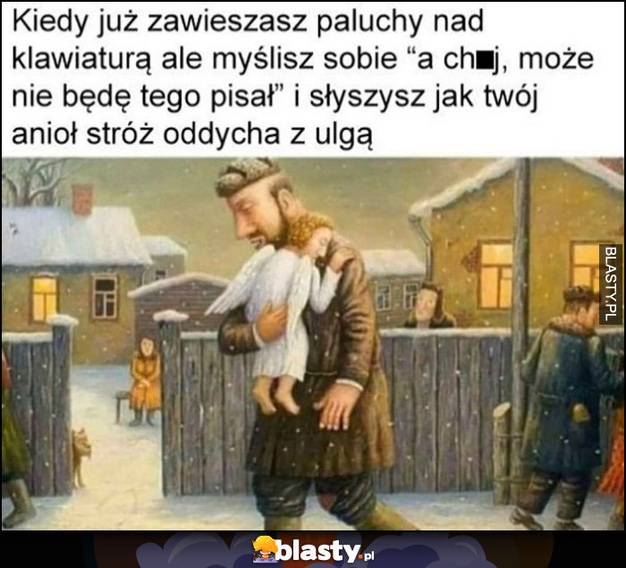 Kiedy już zawieszasz paluchy nad klawiaturą ale myślisz sobie nie będę tego pisał i słyszysz jak twój anioł stróż oddycha z ulgą