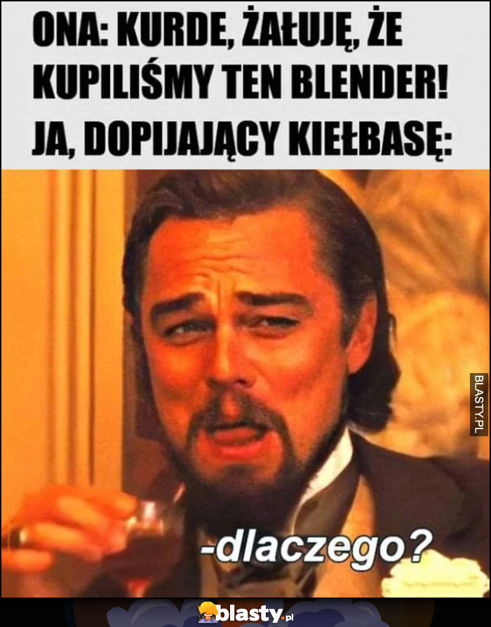 Ona: żałuję, że kupiliśmy ten blender. Ja dopijający kiełbasę: dlaczego?