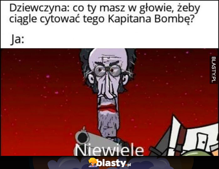 Dziewczyna: co ty masz w głowie żeby ciągle cytować tego Kapitana Bombę? Ja: niewiele