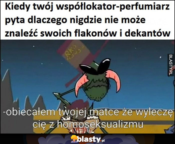 Kiedy Twój współlokator perfumiarz pyta dlaczego nigdzie nie może znaleźć swoich flakonów i dekantów: obiecałem Twojej matce, że wyleczę Cię z homoseksualizmu Kapitan Bomba