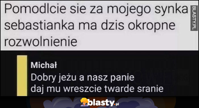 Pomódlcie się za mojego synka Sebastianka, ma dziś okropne rozwolnienie, dobry jeżu a nasz panie daj mu wreszcie twarde sranie