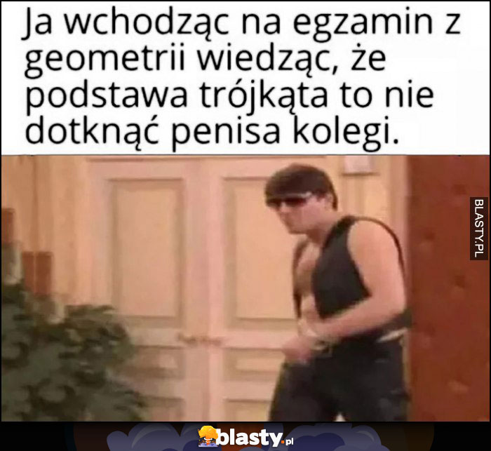 Ja wchodząc na egzamin z geometrii wiedząc, że podstawa trójkąta to nie dotknąć przyrodzenia kolegi