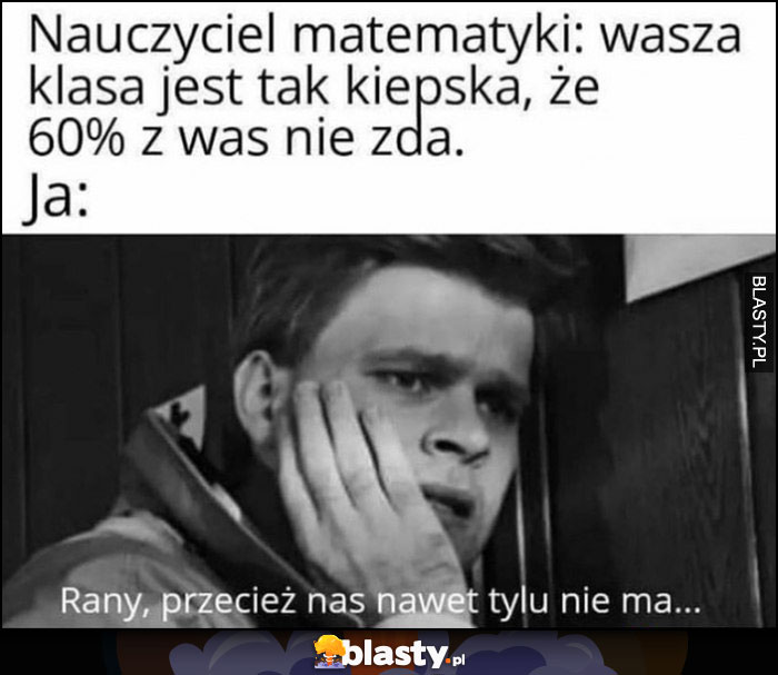 Nauczyciel matematyki: wasza klasa jest tak kiepska, że 60% nie zda, ja rany przecież nas nawet tylu nie ma