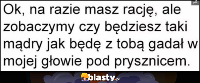 Ok, na razie masz rację ale zobaczymy czy będziesz taki mądry jak będe z tobą gadał w mojej głowie pod prysznicem