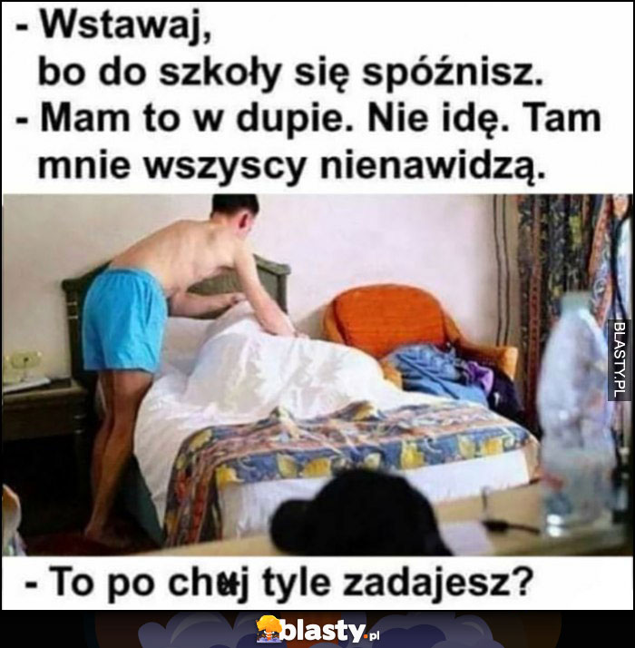 Wstawaj bo do szkoły się spóźnisz, mam to w dupie nie idę, wszyscy mnie tam nienawidzą, to po co tyle zadajesz?