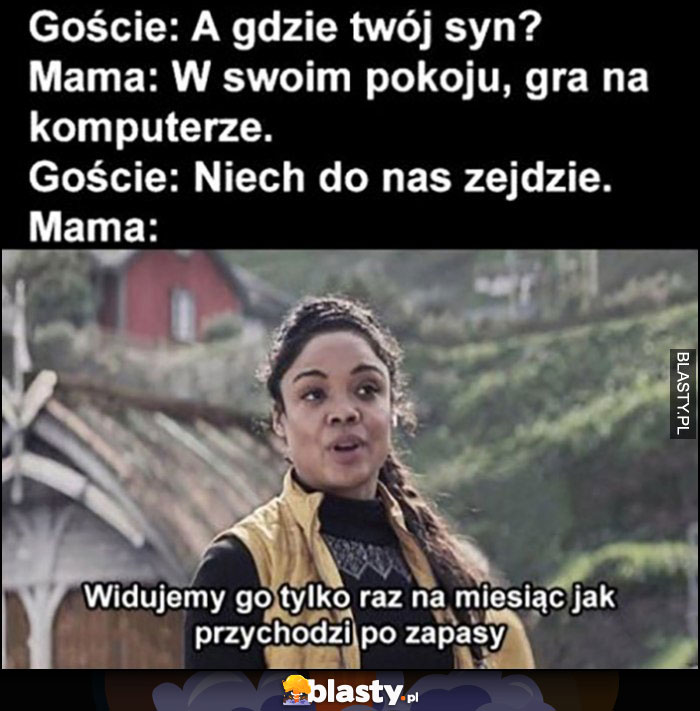 Goście: gdzie syn? Mama: w pokoju gra na komputerze, goście niech do nas zejdzie, mama: widujemy go tylko raz na miesiąc jak przychodzi po zapasy