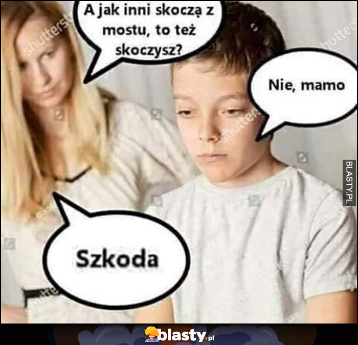 Mama syn a jak inni skoczą z mostu, to też skoczysz? Nie mamo, szkoda