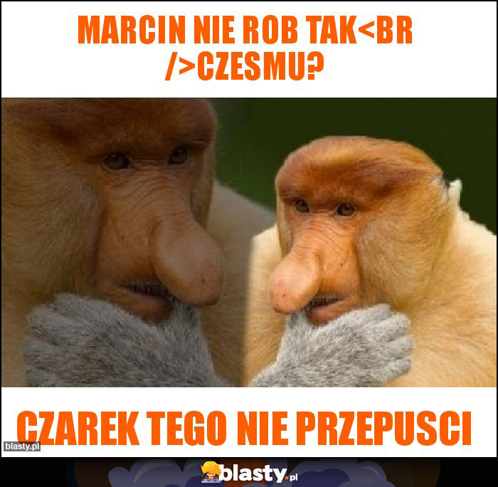 Marcin nie rob tak
Czesmu? Marcin nie rob tak
Czesmu?