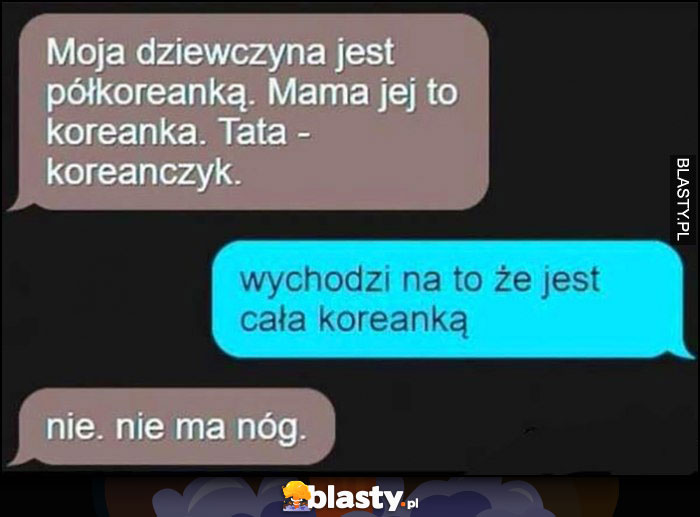 Moja dziewczyna jest półkoreanką, jej mama to koreanka a tata koreańczyk, wychodzi na to, że jest całą koreanką, nie, nie ma nóg