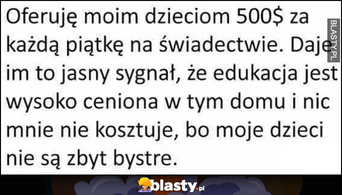 Oferuję dzieciom 500$ za każdą piątkę na świadectwie, pokazuję, że edukacja jest ceniona w tym domu i nic mnie to nie kosztuje bo dzieci nie są zbyt bystre