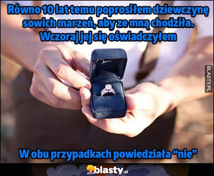 Równo 10 lat temu poprosiłem dziewczynę swoich marzeń aby ze mną chodziła, wczoraj się jej oświadczyłem, w obu przypadkach powiedziała 