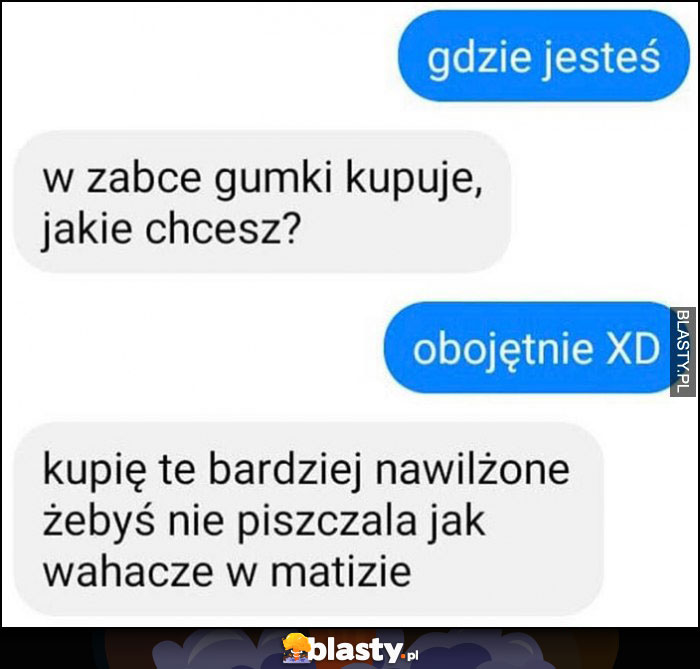 Gdzie jesteś? W żabce kupuję gumki, jakie chcesz, kupię te bardziej nawilżone żebyś nie piszczała jak wahacze w Matizie