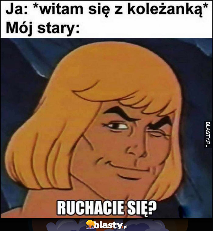 Ja: witam sie z koleżanką, mój stary: ruchacie się? Heman