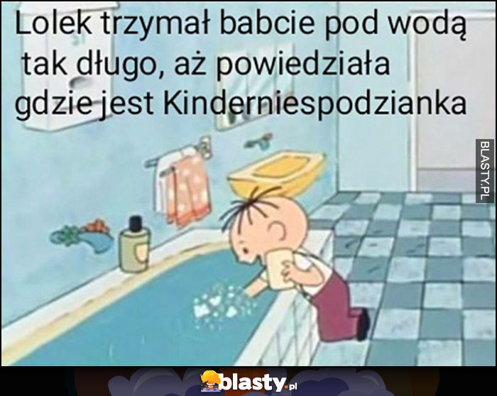 Lolek trzymał babcię pod wodą tak dlugo, aż powiedziała gdzie jest Kinder niespodzianka