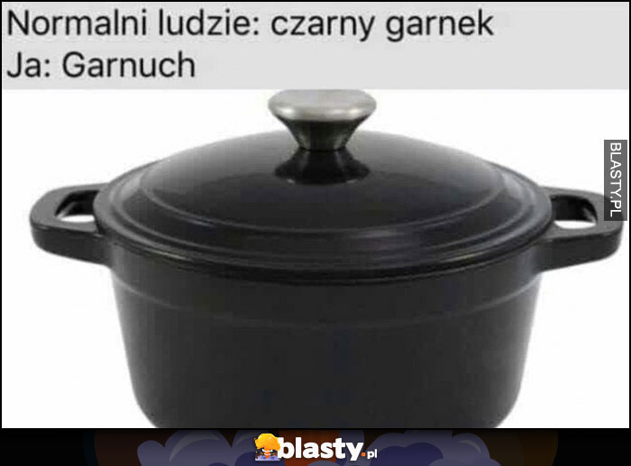 Normalni ludzie: czarny garnek, ja: garnuch