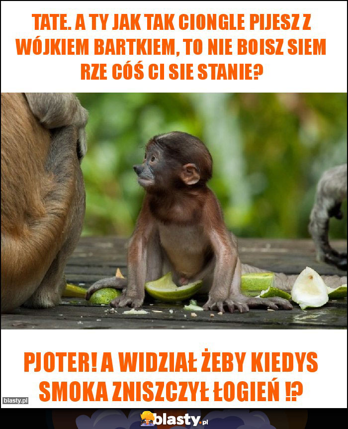 Tate. A ty jak tak ciongle pijesz z wójkiem Bartkiem, to nie boisz siem rze cóś ci sie stanie? Tate. A ty jak tak ciongle pijesz z wójkiem Bartkiem, to nie boisz siem rze cóś ci sie stanie?