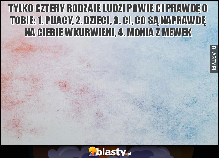 Tylko cztery rodzaje ludzi powie Ci prawdę o Tobie: 1. Pijacy, 2. Dzieci, 3. Ci, co są naprawdę na ciebie wkurwieni, 4. Monia z mewek Tylko cztery rodzaje ludzi powie Ci prawdę o Tobie: 1. Pijacy, 2. Dzieci, 3. Ci, co są naprawdę na ciebie wkurwieni, 4. Monia z mewek