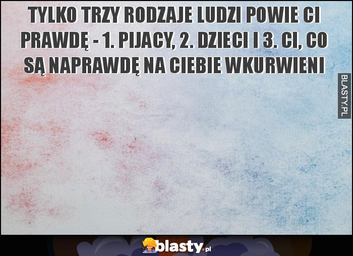 Tylko trzy rodzaje ludzi powie Ci prawdę - 1. pijacy, 2. Dzieci i 3. Ci, co są naprawdę na Ciebie wkurwieni Tylko trzy rodzaje ludzi powie Ci prawdę - 1. pijacy, 2. Dzieci i 3. Ci, co są naprawdę na Ciebie wkurwieni