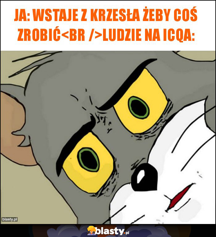Ja: wstaje z krzesła żeby coś zrobić
Ludzie na icqa: Ja: wstaje z krzesła żeby coś zrobić
Ludzie na icqa: