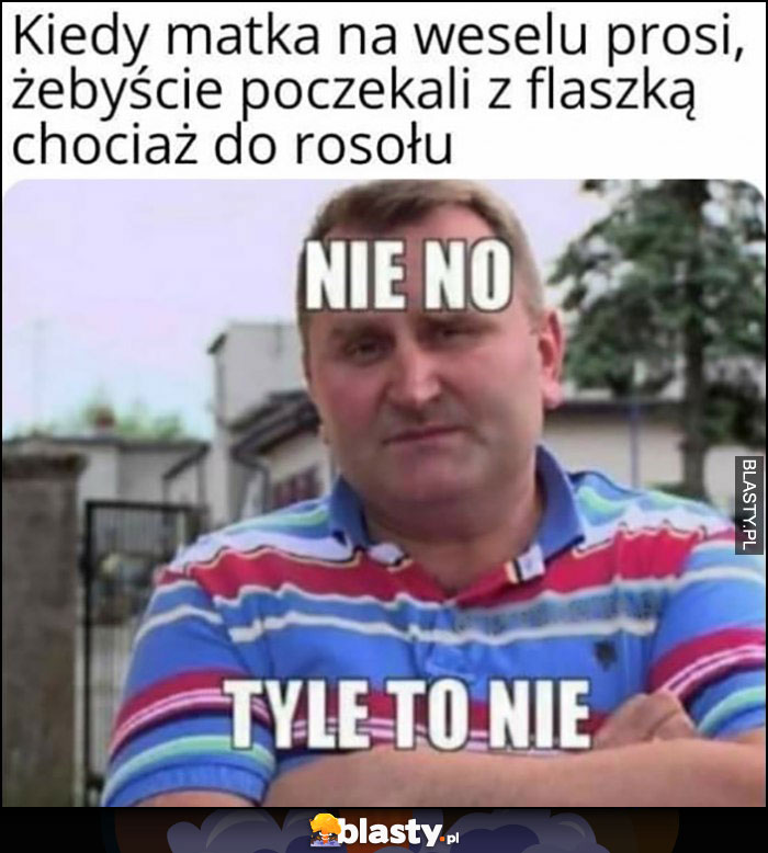 Kiedy matka na weselu prosi żebyście poczekali z flaszką chociaż do rosołu, nie no tyle to nie