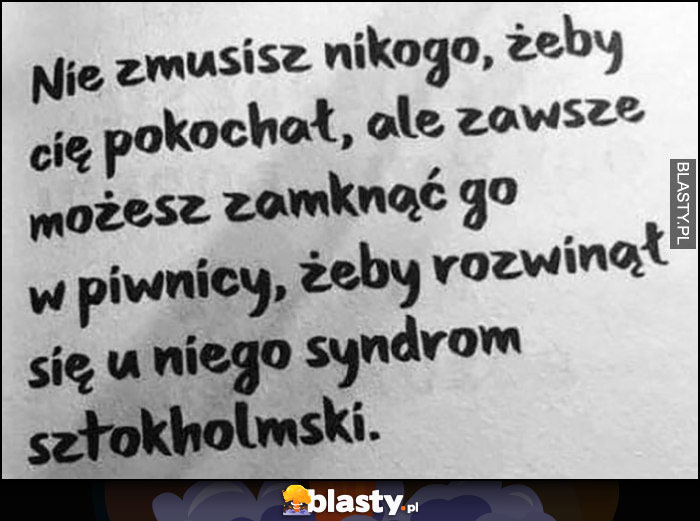 Nie zmusisz nikogo, żeby cię pokochał, ale zawsze możesz zamknąć go w piwnicy, żeby rozwinął się u niego syndrom sztokholmski