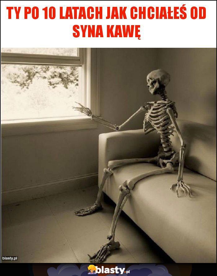 Ty po 10 latach jak chciałeś od syna kawę Ty po 10 latach jak chciałeś od syna kawę