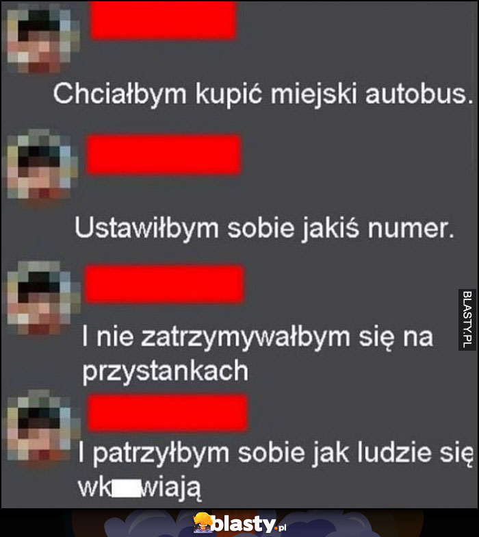 Chciałbym kupić miejski autobus, ustawiłbym sobie jakiś numer, i nie zatrzymywałbym się na przystankach i patrzyłbym sobie jak ludzie się wkurzają