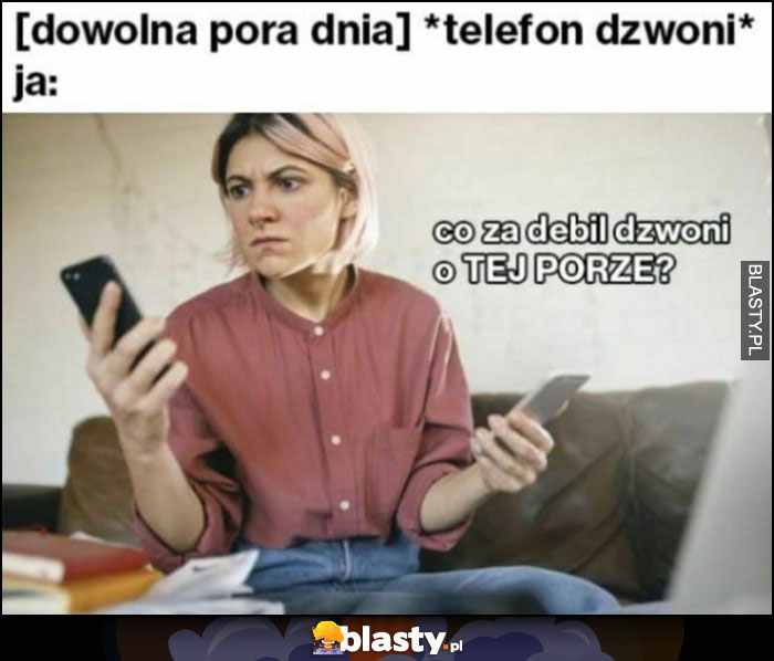 [dowolna pora dnia]: telefon dzwoni, ja: co za debil dzwoni o tej porze?