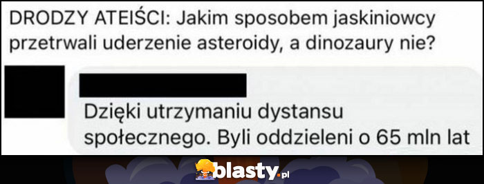 Drodzy ateiści jakim sposobem jaskiniowcy przetrwali uderzenie asteroidy a dinozaury nie? Dzięki utrzymaniu dystansu społecznego, byli oddzieleni o 65 milionów lat