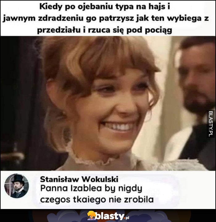 Kiedy po ojechaniu typa na hajs i jawnym zdradzeniu go patrzysz jak ten wybiega z przedziału i rzuca się pod pociąg, Wokulski: Panna Izabela nigdy czegoś takiego nie zrobiła