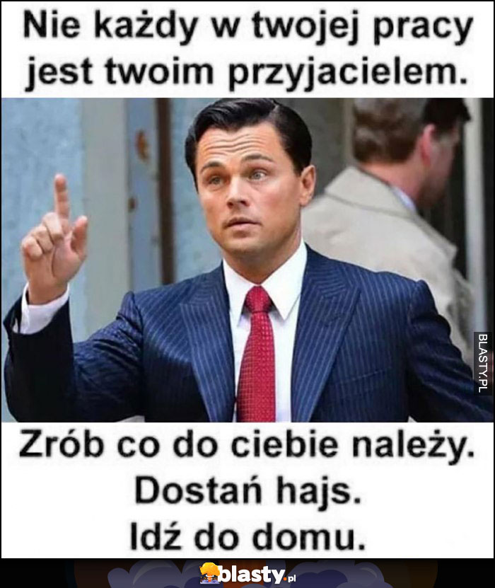 Nie każdy w twojej pracy jest twoim przyjacielem, zrób co do ciebie należy, dostań hajs, idź do domu